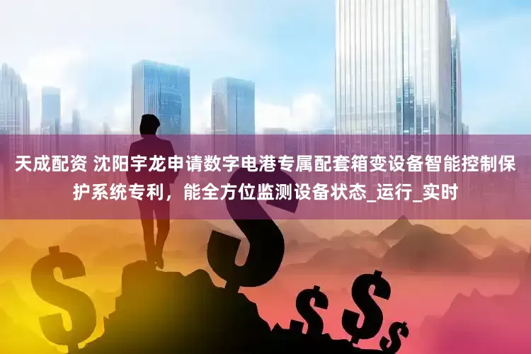 天成配资 沈阳宇龙申请数字电港专属配套箱变设备智能控制保护系统专利，能全方位监测设备状态_运行_实时