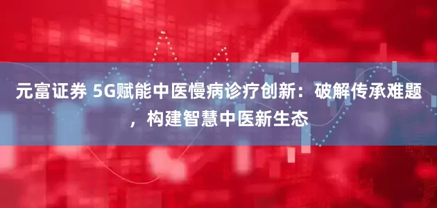 元富证券 5G赋能中医慢病诊疗创新：破解传承难题，构建智慧中医新生态