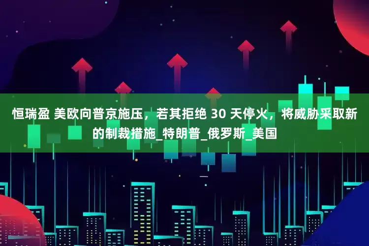 恒瑞盈 美欧向普京施压，若其拒绝 30 天停火，将威胁采取新的制裁措施_特朗普_俄罗斯_美国