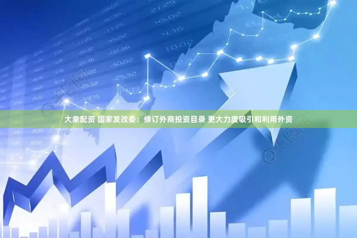 大象配资 国家发改委：修订外商投资目录 更大力度吸引和利用外资