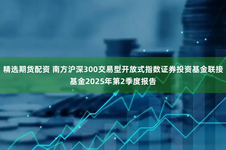 精选期货配资 南方沪深300交易型开放式指数证券投资基金联接基金2025年第2季度报告