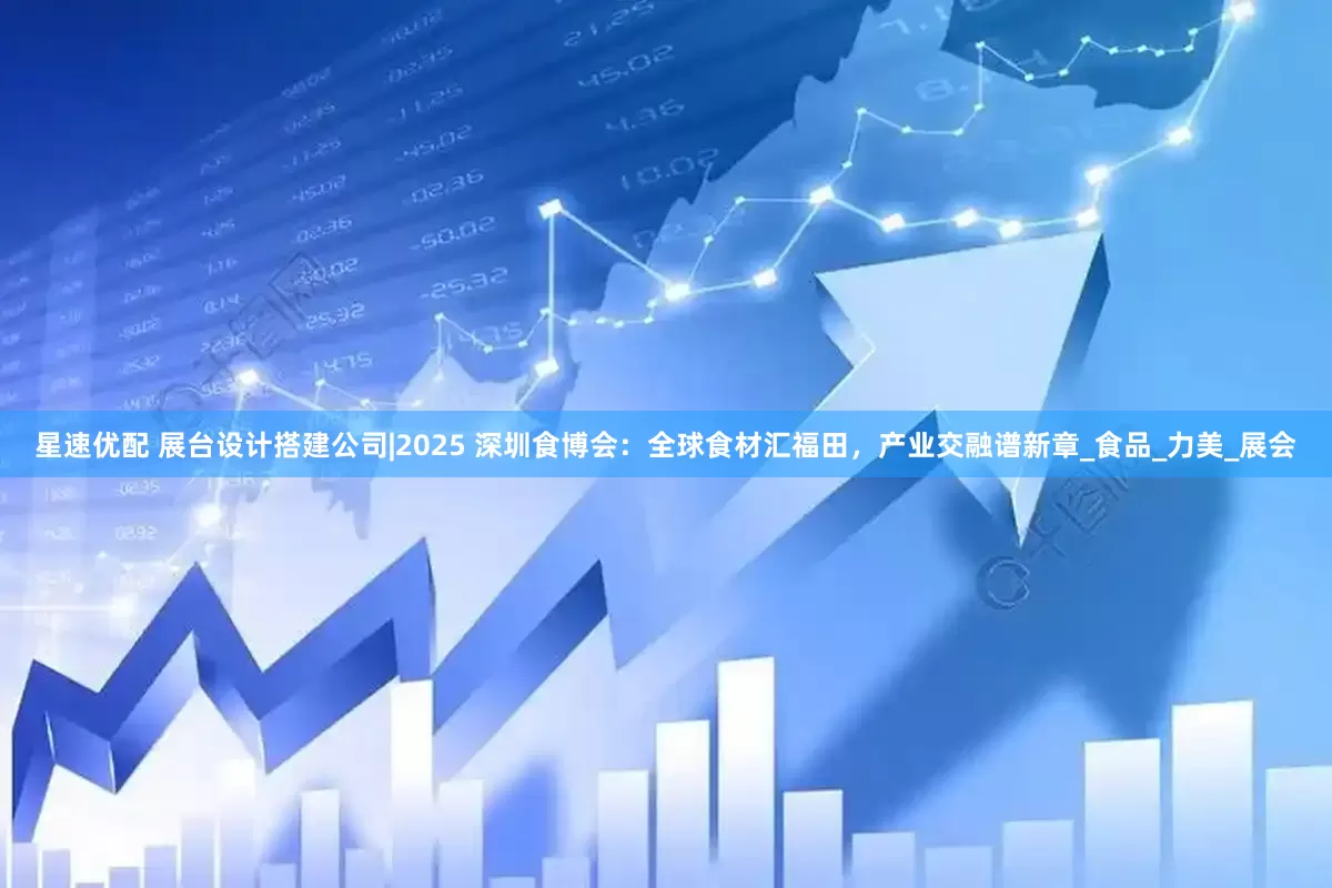 星速优配 展台设计搭建公司|2025 深圳食博会：全球食材汇福田，产业交融谱新章_食品_力美_展会