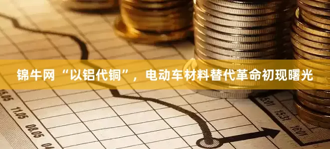 锦牛网 “以铝代铜”，电动车材料替代革命初现曙光