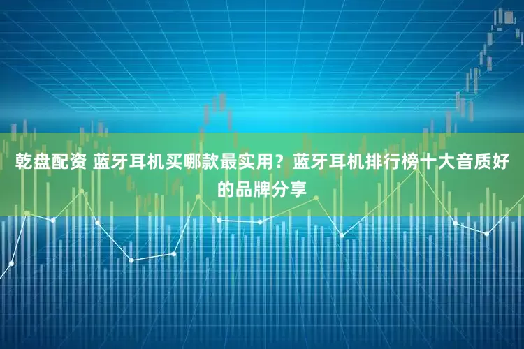 乾盘配资 蓝牙耳机买哪款最实用？蓝牙耳机排行榜十大音质好的品牌分享