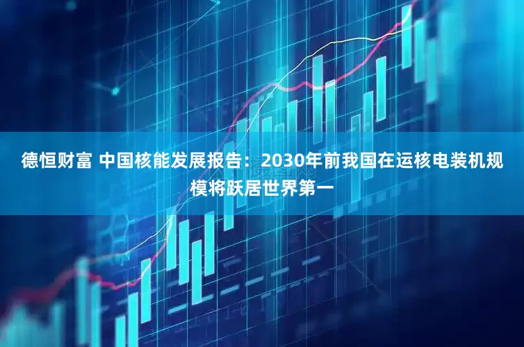 德恒财富 中国核能发展报告：2030年前我国在运核电装机规模将跃居世界第一
