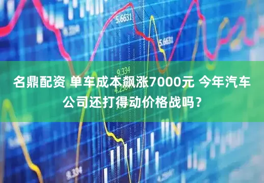 名鼎配资 单车成本飙涨7000元 今年汽车公司还打得动价格战吗？