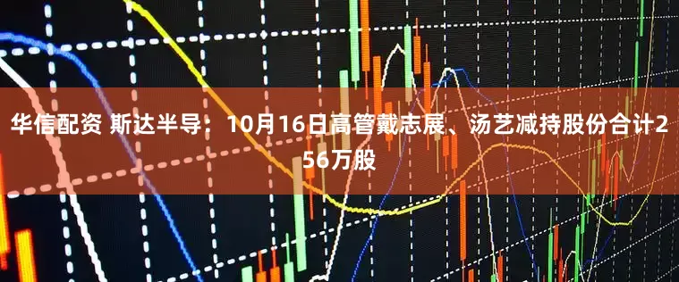 华信配资 斯达半导：10月16日高管戴志展、汤艺减持股份合计256万股