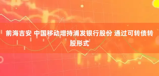 前海吉安 中国移动增持浦发银行股份 通过可转债转股形式