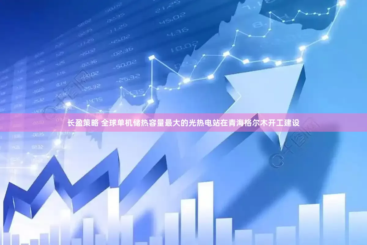 长盈策略 全球单机储热容量最大的光热电站在青海格尔木开工建设