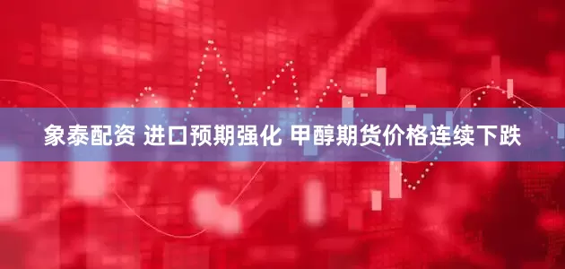 象泰配资 进口预期强化 甲醇期货价格连续下跌