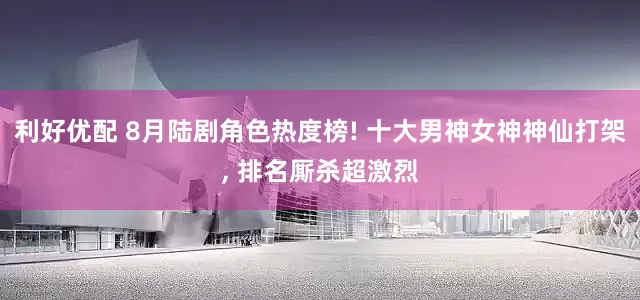 利好优配 8月陆剧角色热度榜! 十大男神女神神仙打架, 排名厮杀超激烈