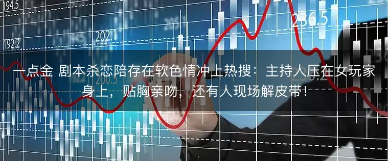 一点金 剧本杀恋陪存在软色情冲上热搜:主持人压在女玩家身上,贴胸亲吻,还有人现场解皮带!